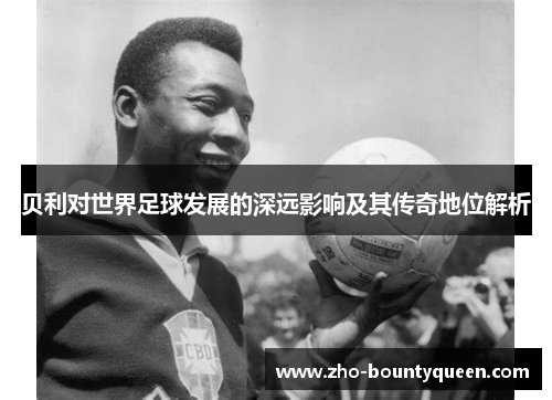 贝利对世界足球发展的深远影响及其传奇地位解析