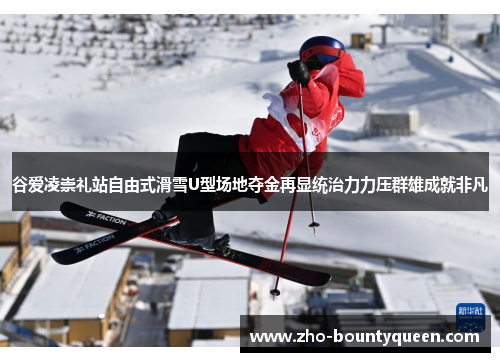 谷爱凌崇礼站自由式滑雪U型场地夺金再显统治力力压群雄成就非凡 谷爱凌崇礼站自由式滑雪U型场地夺金再显统治力力压群雄成就非凡