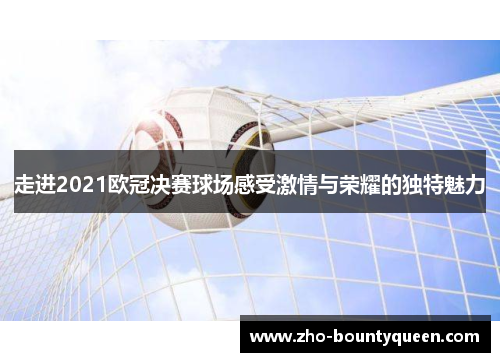 走进2021欧冠决赛球场感受激情与荣耀的独特魅力 走进2021欧冠决赛球场感受激情与荣耀的独特魅力