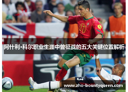 阿什利·科尔职业生涯中曾征战的五大关键位置解析 阿什利·科尔职业生涯中曾征战的五大关键位置解析