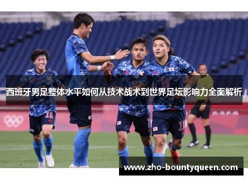 西班牙男足整体水平如何从技术战术到世界足坛影响力全面解析