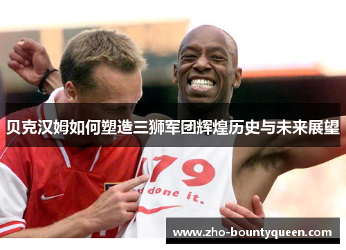 贝克汉姆如何塑造三狮军团辉煌历史与未来展望
