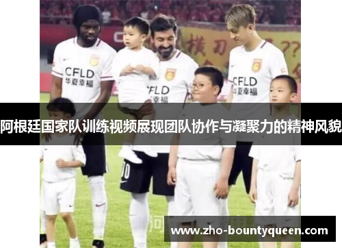 阿根廷国家队训练视频展现团队协作与凝聚力的精神风貌