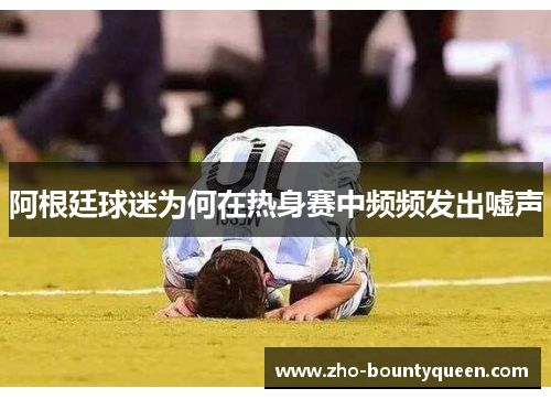 阿根廷球迷为何在热身赛中频频发出嘘声 阿根廷球迷为何在热身赛中频频发出嘘声