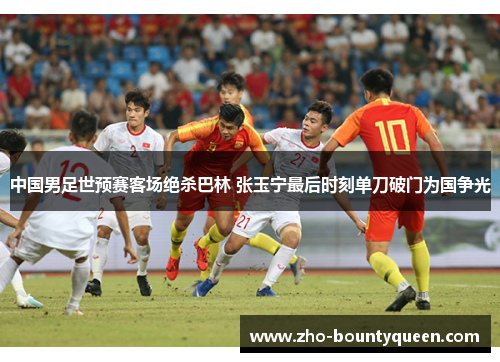 中国男足世预赛客场绝杀巴林 张玉宁最后时刻单刀破门为国争光 中国男足世预赛客场绝杀巴林 张玉宁最后时刻单刀破门为国争光