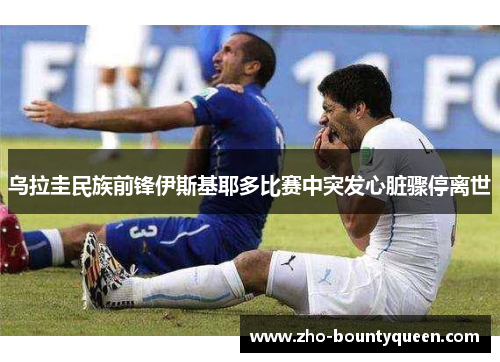 乌拉圭民族前锋伊斯基耶多比赛中突发心脏骤停离世 乌拉圭民族前锋伊斯基耶多比赛中突发心脏骤停离世