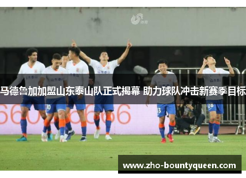 马德鲁加加盟山东泰山队正式揭幕 助力球队冲击新赛季目标 马德鲁加加盟山东泰山队正式揭幕 助力球队冲击新赛季目标