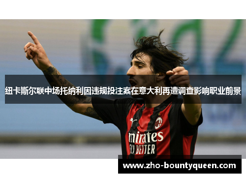 纽卡斯尔联中场托纳利因违规投注案在意大利再遭调查影响职业前景